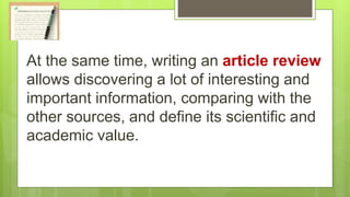 At the same time, writing an article review
allows discovering a lot of interesting and
important information, comparing with the
other sources, and define its scientific and
academic value.
 