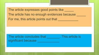 The article expresses good points like _____
The article has no enough evidences because _____
For me, this article points out that ___________
The article concludes that _______. This article is
significant because ____________
 