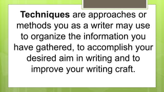 Techniques are approaches or
methods you as a writer may use
to organize the information you
have gathered, to accomplish your
desired aim in writing and to
improve your writing craft.
 