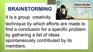 BRAINSTORMING
It is a group creativity
technique by which efforts are made to
find a conclusion for a specific problem
by gathering a list of ideas
spontaneously contributed by its
members.
 