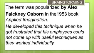 The term was popularized by Alex
Faickney Osborn in the1953 book
Applied Imagination.
He developed this technique when he
got frustrated that his employees could
not come up with useful techniques as
they worked individually.
BRAINSTORMING
 