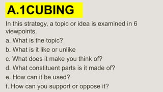 A.1CUBING
In this strategy, a topic or idea is examined in 6
viewpoints.
a. What is the topic?
b. What is it like or unlike
c. What does it make you think of?
d. What constituent parts is it made of?
e. How can it be used?
f. How can you support or oppose it?
 