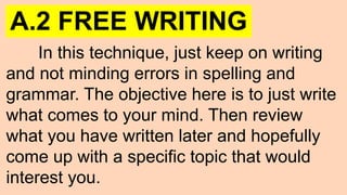 A.2 FREE WRITING
In this technique, just keep on writing
and not minding errors in spelling and
grammar. The objective here is to just write
what comes to your mind. Then review
what you have written later and hopefully
come up with a specific topic that would
interest you.
 