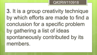 3. It is a group creativity technique
by which efforts are made to find a
conclusion for a specific problem
by gathering a list of ideas
spontaneously contributed by its
members.
Q#2RW110918
 