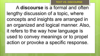 A discourse is a formal and often
lengthy discussion of a topic, where
concepts and insights are arranged in
an organized and logical manner. Also,
it refers to the way how language is
used to convey meanings or to propel
action or provoke a specific response.
TEXT VS. DISCOURSE
 