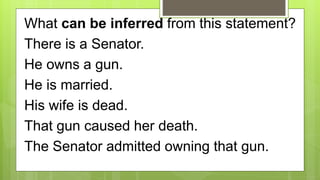 What can be inferred from this statement?
There is a Senator.
He owns a gun.
He is married.
His wife is dead.
That gun caused her death.
The Senator admitted owning that gun.
 