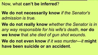 Now, what can’t be inferred?
We do not necessarily know if the Senator's
admission is true.
We do not really know whether the Senator is in
any way responsible for his wife's death, nor do
we know that she died of gun shot wounds.
We do not even know if it was murder—it might
have been suicide or an accident.
 