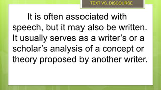 It is often associated with
speech, but it may also be written.
It usually serves as a writer’s or a
scholar’s analysis of a concept or
theory proposed by another writer.
TEXT VS. DISCOURSE
 