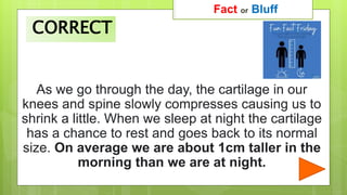As we go through the day, the cartilage in our
knees and spine slowly compresses causing us to
shrink a little. When we sleep at night the cartilage
has a chance to rest and goes back to its normal
size. On average we are about 1cm taller in the
morning than we are at night.
Fact or Bluff
CORRECT
 