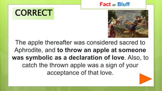 The apple thereafter was considered sacred to
Aphrodite, and to throw an apple at someone
was symbolic as a declaration of love. Also, to
catch the thrown apple was a sign of your
acceptance of that love.
Fact or Bluff
CORRECT
 