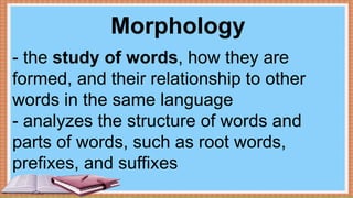 Morphology
- the study of words, how they are
formed, and their relationship to other
words in the same language
- analyzes the structure of words and
parts of words, such as root words,
prefixes, and suffixes
 