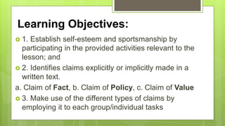 Learning Objectives:
 1. Establish self-esteem and sportsmanship by
participating in the provided activities relevant to the
lesson; and
 2. Identifies claims explicitly or implicitly made in a
written text.
a. Claim of Fact, b. Claim of Policy, c. Claim of Value
 3. Make use of the different types of claims by
employing it to each group/individual tasks
 