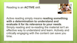 Reading is an ACTIVE skill.
Active reading simply means reading something
with a determination to understand and
evaluate it for its relevance to your needs.
Simply reading and re-reading the material isn't an
effective way to understand and learn. Actively and
critically engaging with the content can save you
time.
 