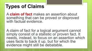 Types of Claims
A claim of fact makes an assertion about
something that can be proved or disproved
with factual evidence.
A claim of fact for a logical argument cannot
simply consist of a statistic or proven fact. It
needs, instead, to focus on an assertion which
uses facts to back it up, but for which the
evidence might still be debatable.
 