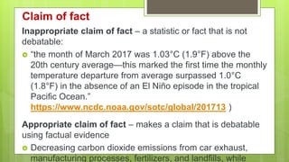 Claim of fact
Inappropriate claim of fact – a statistic or fact that is not
debatable:
 “the month of March 2017 was 1.03°C (1.9°F) above the
20th century average—this marked the first time the monthly
temperature departure from average surpassed 1.0°C
(1.8°F) in the absence of an El Niño episode in the tropical
Pacific Ocean.”
https://www.ncdc.noaa.gov/sotc/global/201713 )
Appropriate claim of fact – makes a claim that is debatable
using factual evidence
 Decreasing carbon dioxide emissions from car exhaust,
manufacturing processes, fertilizers, and landfills, while
 