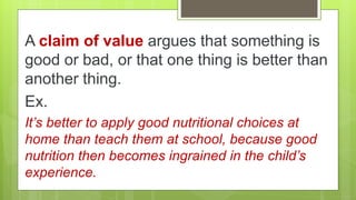 A claim of value argues that something is
good or bad, or that one thing is better than
another thing.
Ex.
It’s better to apply good nutritional choices at
home than teach them at school, because good
nutrition then becomes ingrained in the child’s
experience.
 