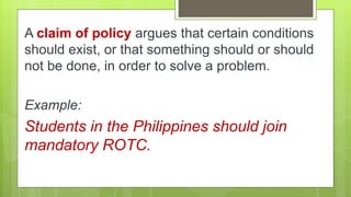 A claim of policy argues that certain conditions
should exist, or that something should or should
not be done, in order to solve a problem.
Example:
Students in the Philippines should join
mandatory ROTC.
 