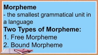 Morpheme
- the smallest grammatical unit in
a language
Two Types of Morpheme:
1. Free Morpheme
2. Bound Morpheme
 