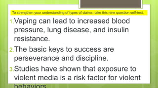1.Vaping can lead to increased blood
pressure, lung disease, and insulin
resistance.
2.The basic keys to success are
perseverance and discipline.
3.Studies have shown that exposure to
violent media is a risk factor for violent
To strengthen your understanding of types of claims, take this nine question self-test.
 