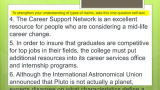 To strengthen your understanding of types of claims, take this nine question self-test.
4. The Career Support Network is an excellent
resource for people who are considering a mid-life
career change.
5. In order to insure that graduates are competitive
for top jobs in their fields, the college must put
additional resources into its career services office
and internship programs.
6. Although the International Astronomical Union
announced that Pluto is not actually a planet,
 
