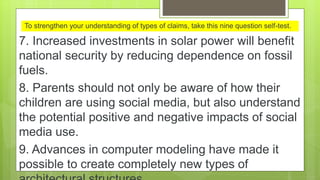 7. Increased investments in solar power will benefit
national security by reducing dependence on fossil
fuels.
8. Parents should not only be aware of how their
children are using social media, but also understand
the potential positive and negative impacts of social
media use.
9. Advances in computer modeling have made it
possible to create completely new types of
To strengthen your understanding of types of claims, take this nine question self-test.
 