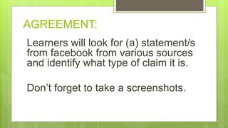 AGREEMENT:
Learners will look for (a) statement/s
from facebook from various sources
and identify what type of claim it is.
Don’t forget to take a screenshots.
 