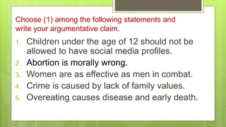Choose (1) among the following statements and
write your argumentative claim.
1. Children under the age of 12 should not be
allowed to have social media profiles.
2. Abortion is morally wrong.
3. Women are as effective as men in combat.
4. Crime is caused by lack of family values.
5. Overeating causes disease and early death.
 