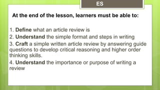 At the end of the lesson, learners must be able to:
1. Define what an article review is
2. Understand the simple format and steps in writing
3. Craft a simple written article review by answering guide
questions to develop critical reasoning and higher order
thinking skills.
4. Understand the importance or purpose of writing a
review
ES
 