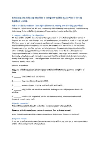 Reading and writing practise a company called Easy Pace Towing
English lesson
What will I learn from the English lesson Reading and writing practise?
During this English lesson you will read a short story then answering some questions that are relating
to the story. By the end of the lesson you will have practised reading and writing skills.

A company called Easy Pace Learning
Mr Bean and his wife Mrs Bean moved to the England back in 1977. Not long after they arrived in
England, Mr Bean got a job driving a lorry and Mrs Bean got a job working in a café as a cook. Mr and
Mrs Bean began to work long hours and saved as much money as they could. After six years, they
had saved nearly one hundred thousand pounds. Mr and Mrs Bean were ready to buy a business.
They decided to buy an office and start anEnglish company. They painted the outside of the office
white and had a lovely gold lettering for the companies name above the door. They called the
company called Easy Pace Learning. For the first several years,they taught all the lessons themselves.
Eventually, whey had enough money they extended the office and soon startedemploying teachers
to help with teaching.It didn’t take long beforeMr and Mrs Bean were earning over one hundred
thousand pounds a year each.

Exercise true or false

Copy and write the questions on some paper and answer the following questions using true or
false

1. ________ Mr BeanMrs Bean are married.

2. ________ they moved to the England in 1977.

3. ________ Mr Bean drove a lorrynow teaches English with is wife.

4. ________ they painted the officeblue with black lettering for the company name above the
window.

5. ________ it didn’t take long before Mr and Mrs Bean areearning more than one hundred
thousand pounds a year each.

What do you think?
Answer the question below, try and write a few sentences on what you think.

Copy and write the question on a piece of paper and then write your answer

What kind of business would you like to own and why do you want that sort of business?

Easy Pace Forum
If you are struggling with the exercises post a question we will try and help you or post your answers
and let others compare with what you have.
 