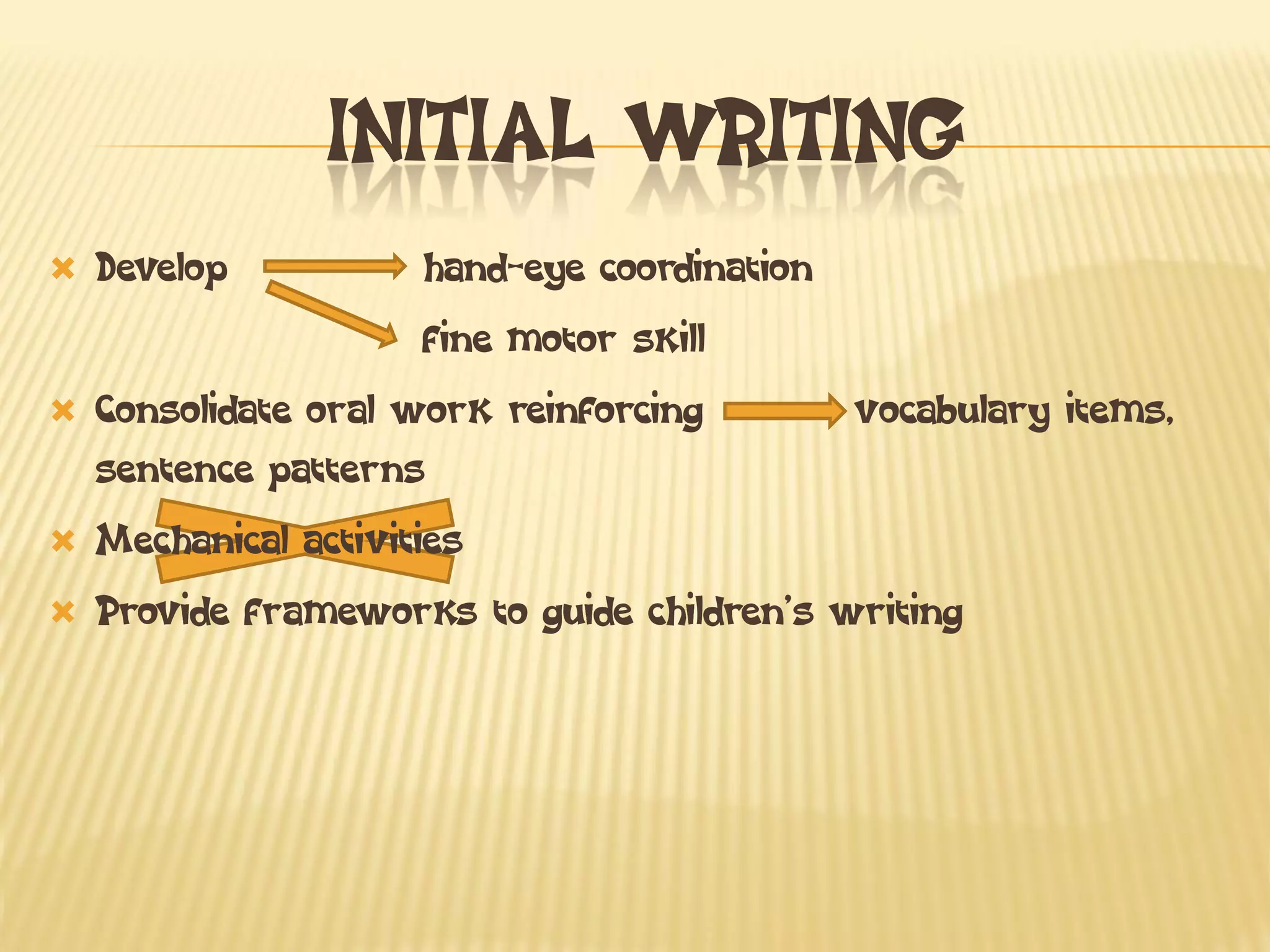 INITIAL WRITING
Develop hand-eye coordination
fine motor skill
Consolidate oral work reinforcing vocabulary items, sentence patterns
Mechanical activities
Provide frameworks to guide children’s writing