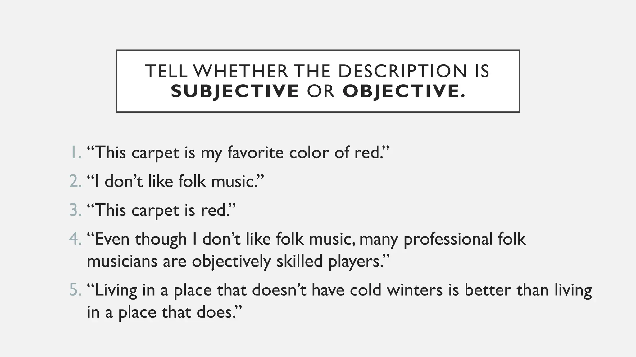 TELL WHETHER THE DESCRIPTION IS
SUBJECTIVE OR OBJECTIVE.
1. “This carpet is my favorite color of red.”
2. “I don’t like folk music.”
3. “This carpet is red.”
4. “Even though I don’t like folk music, many professional folk
musicians are objectively skilled players.”
5. “Living in a place that doesn’t have cold winters is better than living
in a place that does.”
 