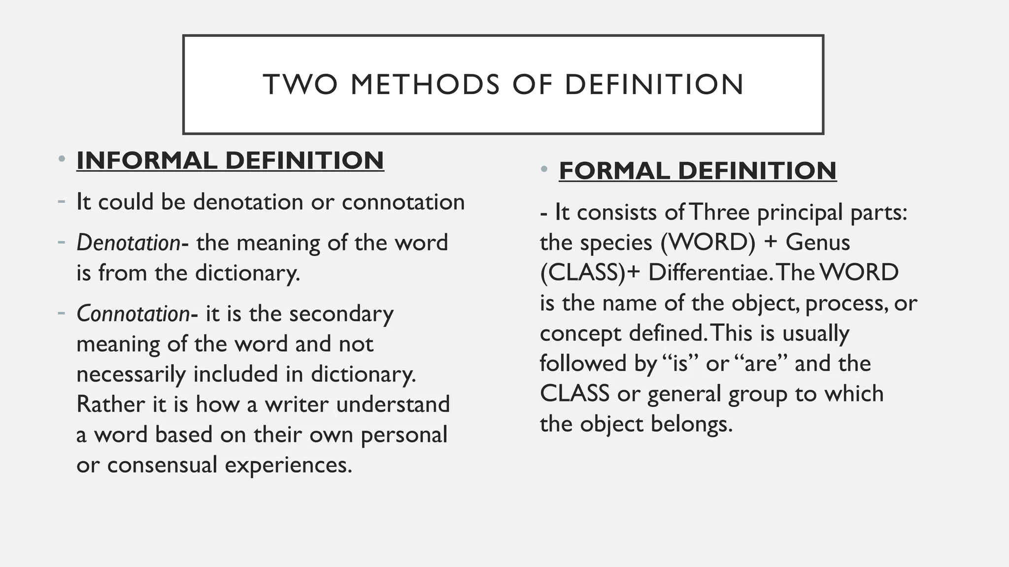 TWO METHODS OF DEFINITION
• INFORMAL DEFINITION
- It could be denotation or connotation
- Denotation- the meaning of the word
is from the dictionary.
- Connotation- it is the secondary
meaning of the word and not
necessarily included in dictionary.
Rather it is how a writer understand
a word based on their own personal
or consensual experiences.
• FORMAL DEFINITION
- It consists ofThree principal parts:
the species (WORD) + Genus
(CLASS)+ Differentiae.The WORD
is the name of the object, process, or
concept defined.This is usually
followed by “is” or “are” and the
CLASS or general group to which
the object belongs.
 
