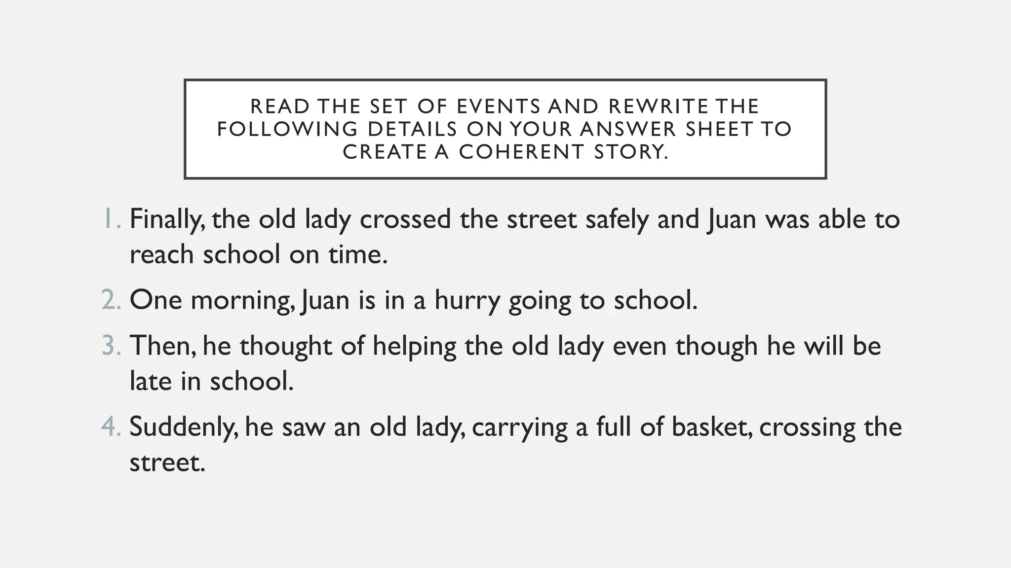 READ THE SET OF EVENTS AND REWRITE THE
FOLLOWING DETAILS ON YOUR ANSWER SHEET TO
CREATE A COHERENT STORY.
1. Finally, the old lady crossed the street safely and Juan was able to
reach school on time.
2. One morning, Juan is in a hurry going to school.
3. Then, he thought of helping the old lady even though he will be
late in school.
4. Suddenly, he saw an old lady, carrying a full of basket, crossing the
street.
 