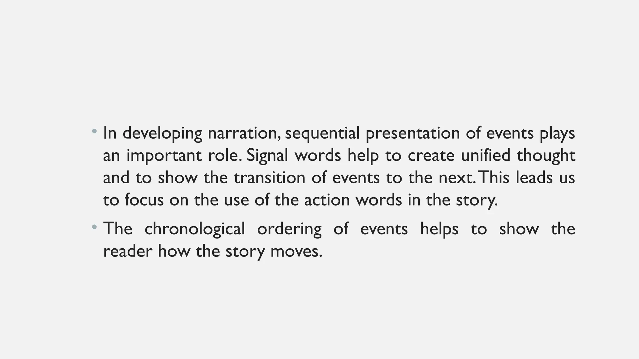 • In developing narration, sequential presentation of events plays
an important role. Signal words help to create unified thought
and to show the transition of events to the next.This leads us
to focus on the use of the action words in the story.
• The chronological ordering of events helps to show the
reader how the story moves.
 