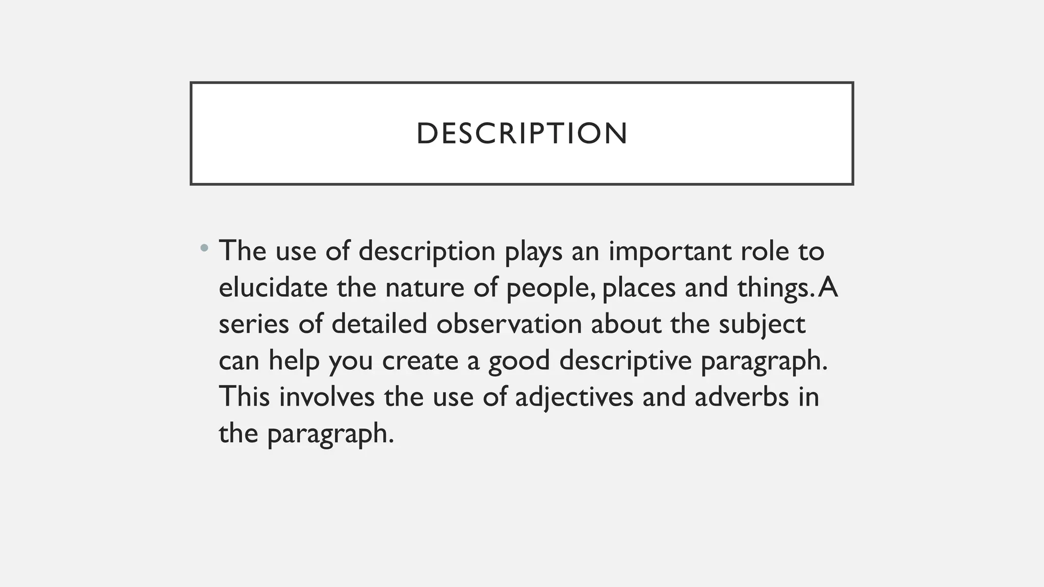 DESCRIPTION
• The use of description plays an important role to
elucidate the nature of people, places and things.A
series of detailed observation about the subject
can help you create a good descriptive paragraph.
This involves the use of adjectives and adverbs in
the paragraph.
 
