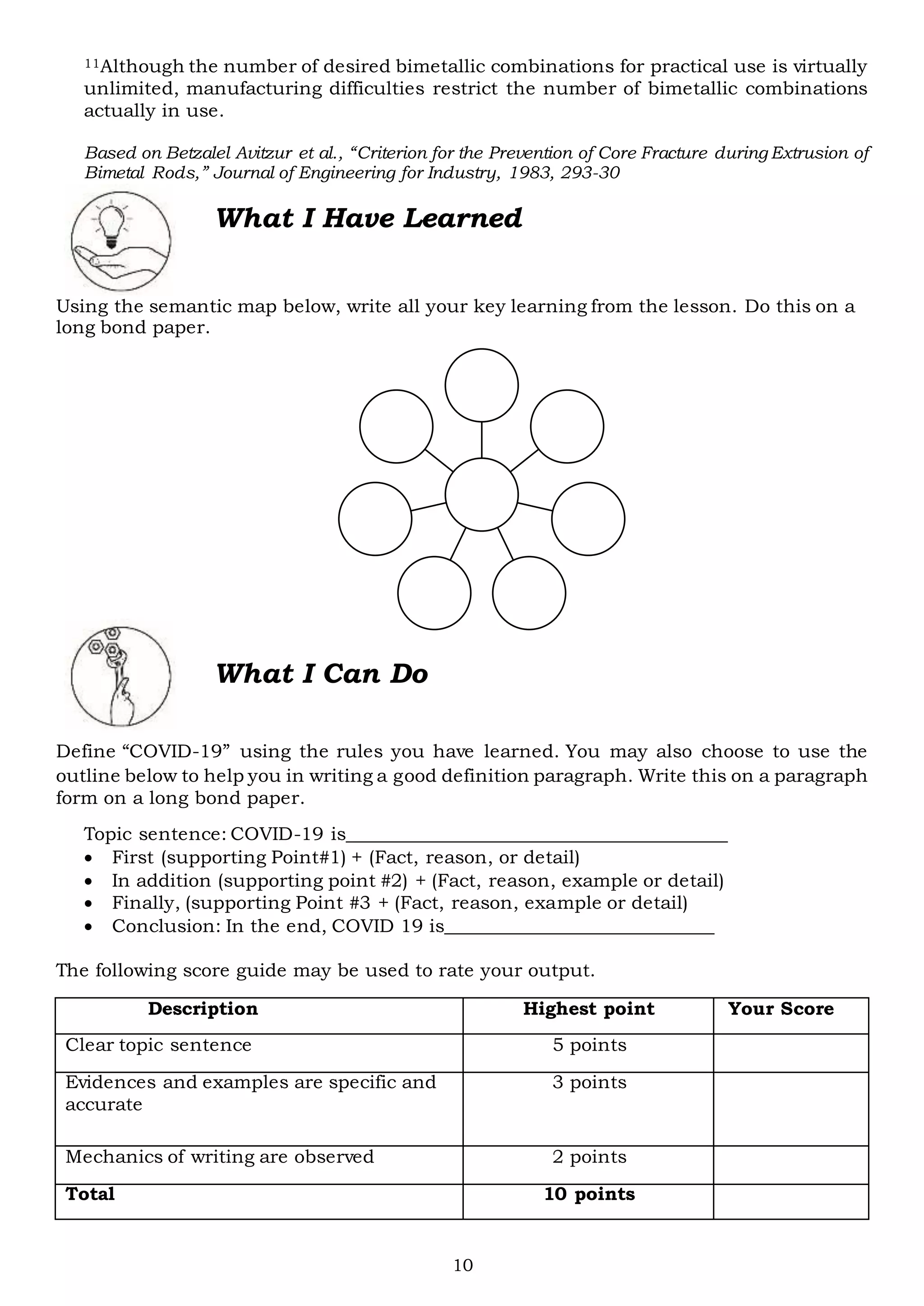 10
11Although the number of desired bimetallic combinations for practical use is virtually
unlimited, manufacturing difficulties restrict the number of bimetallic combinations
actually in use.
Based on Betzalel Avitzur et al., “Criterion for the Prevention of Core Fracture during Extrusion of
Bimetal Rods,” Journal of Engineering for Industry, 1983, 293-30
What I Have Learned
Using the semantic map below, write all your key learning from the lesson. Do this on a
long bond paper.
Define “COVID-19” using the rules you have learned. You may also choose to use the
outline below to help you in writing a good definition paragraph. Write this on a paragraph
form on a long bond paper.
Topic sentence: COVID-19 is_________________________________________
 First (supporting Point#1) + (Fact, reason, or detail)
 In addition (supporting point #2) + (Fact, reason, example or detail)
 Finally, (supporting Point #3 + (Fact, reason, example or detail)
 Conclusion: In the end, COVID 19 is_____________________________
The following score guide may be used to rate your output.
Description Highest point Your Score
Clear topic sentence 5 points
Evidences and examples are specific and
accurate
3 points
Mechanics of writing are observed 2 points
Total 10 points
What I Can Do
 