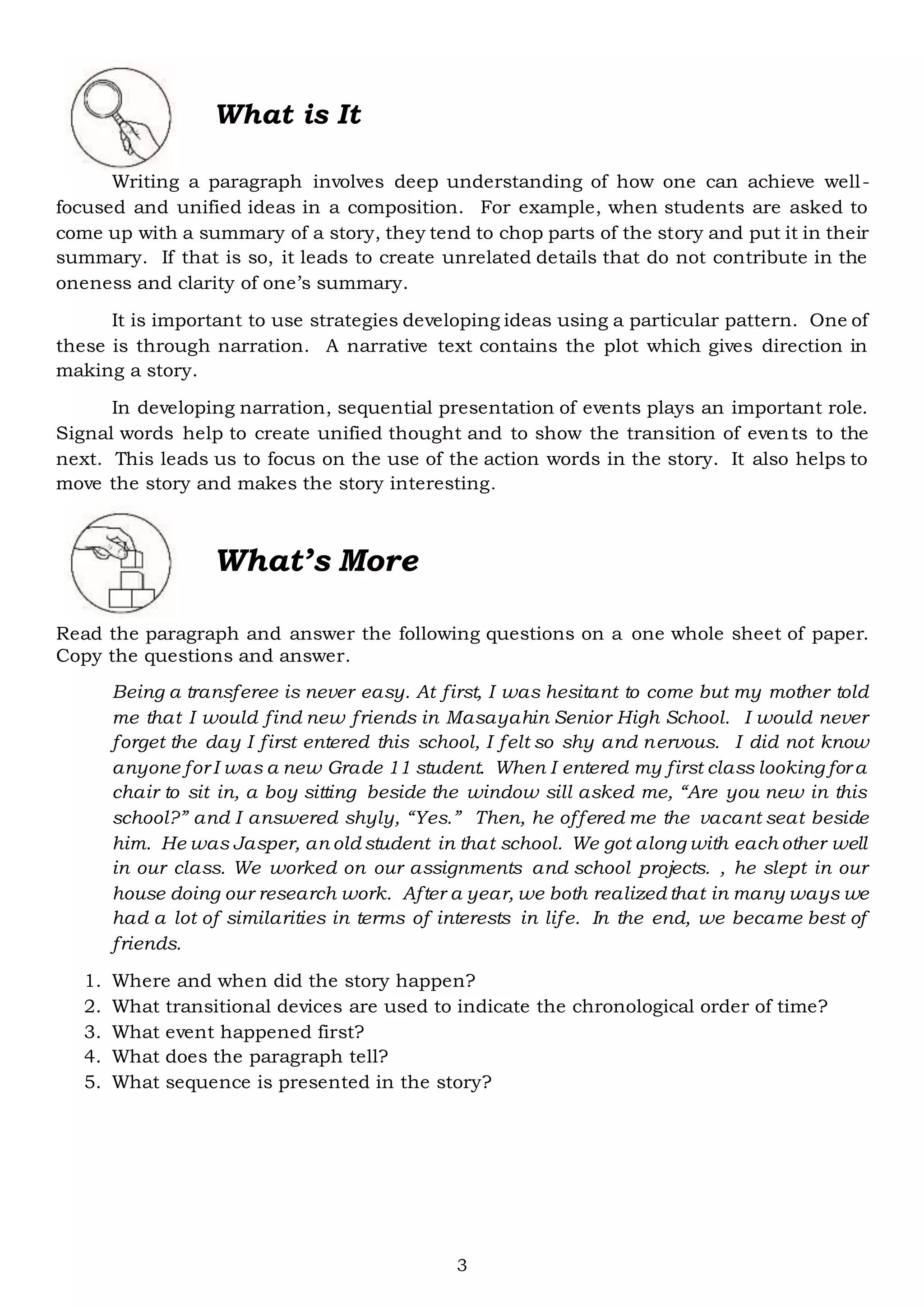 3
Writing a paragraph involves deep understanding of how one can achieve well-
focused and unified ideas in a composition. For example, when students are asked to
come up with a summary of a story, they tend to chop parts of the story and put it in their
summary. If that is so, it leads to create unrelated details that do not contribute in the
oneness and clarity of one’s summary.
It is important to use strategies developing ideas using a particular pattern. One of
these is through narration. A narrative text contains the plot which gives direction in
making a story.
In developing narration, sequential presentation of events plays an important role.
Signal words help to create unified thought and to show the transition of events to the
next. This leads us to focus on the use of the action words in the story. It also helps to
move the story and makes the story interesting.
Read the paragraph and answer the following questions on a one whole sheet of paper.
Copy the questions and answer.
Being a transferee is never easy. At first, I was hesitant to come but my mother told
me that I would find new friends in Masayahin Senior High School. I would never
forget the day I first entered this school, I felt so shy and nervous. I did not know
anyone for I was a new Grade 11 student. When I entered my first class looking for a
chair to sit in, a boy sitting beside the window sill asked me, “Are you new in this
school?” and I answered shyly, “Yes.” Then, he offered me the vacant seat beside
him. He was Jasper, an old student in that school. We got along with each other well
in our class. We worked on our assignments and school projects. , he slept in our
house doing our research work. After a year, we both realized that in many ways we
had a lot of similarities in terms of interests in life. In the end, we became best of
friends.
1. Where and when did the story happen?
2. What transitional devices are used to indicate the chronological order of time?
3. What event happened first?
4. What does the paragraph tell?
5. What sequence is presented in the story?
What is It
What’s More
 