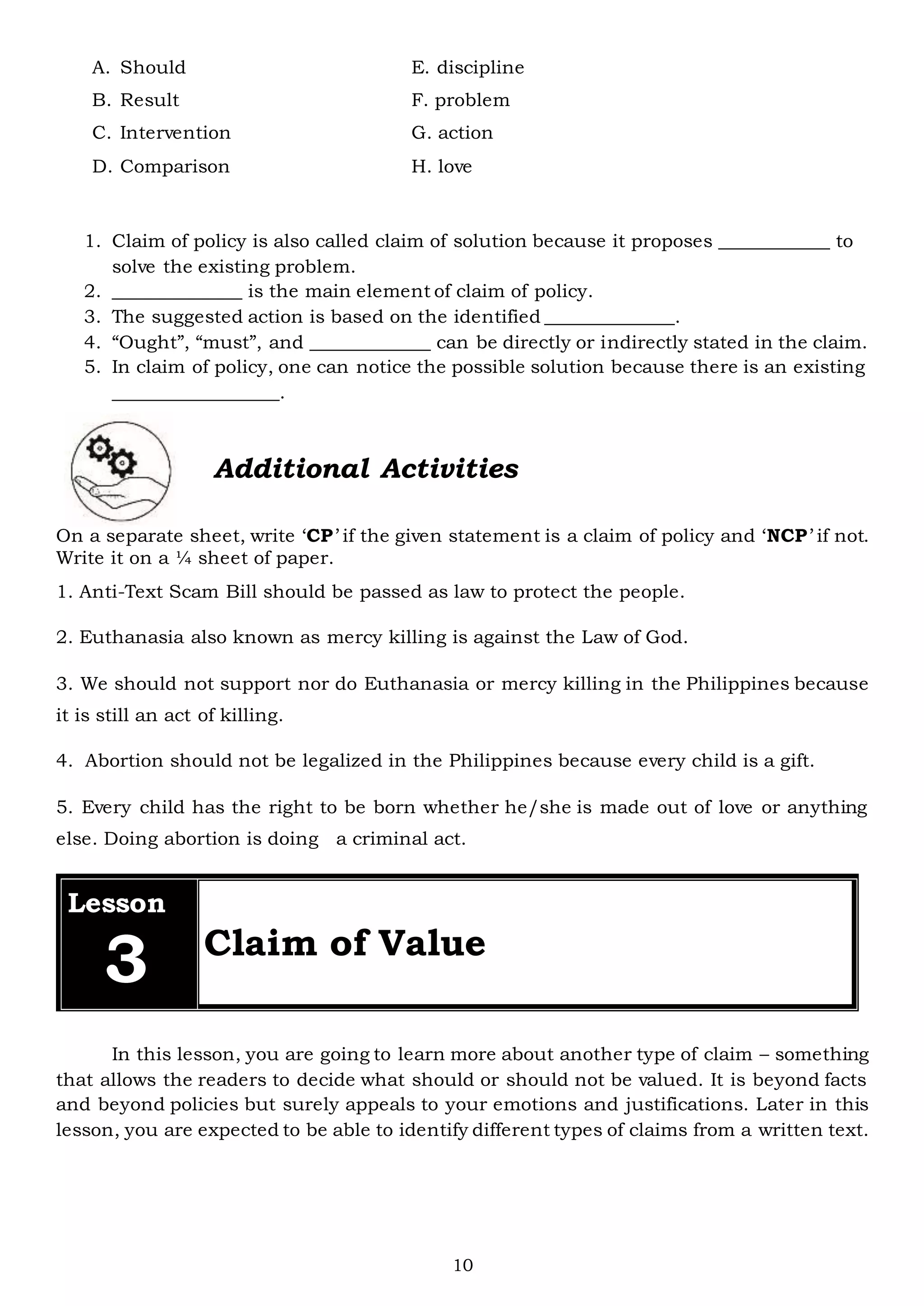10
A. Should E. discipline
B. Result F. problem
C. Intervention G. action
D. Comparison H. love
1. Claim of policy is also called claim of solution because it proposes ____________ to
solve the existing problem.
2. ______________ is the main element of claim of policy.
3. The suggested action is based on the identified ______________.
4. “Ought”, “must”, and _____________ can be directly or indirectly stated in the claim.
5. In claim of policy, one can notice the possible solution because there is an existing
__________________.
On a separate sheet, write ‘CP’ if the given statement is a claim of policy and ‘NCP’ if not.
Write it on a ¼ sheet of paper.
1. Anti-Text Scam Bill should be passed as law to protect the people.
2. Euthanasia also known as mercy killing is against the Law of God.
3. We should not support nor do Euthanasia or mercy killing in the Philippines because
it is still an act of killing.
4. Abortion should not be legalized in the Philippines because every child is a gift.
5. Every child has the right to be born whether he/she is made out of love or anything
else. Doing abortion is doing a criminal act.
Lesson
3 Claim of Value
In this lesson, you are going to learn more about another type of claim – something
that allows the readers to decide what should or should not be valued. It is beyond facts
and beyond policies but surely appeals to your emotions and justifications. Later in this
lesson, you are expected to be able to identify different types of claims from a written text.
Additional Activities
 