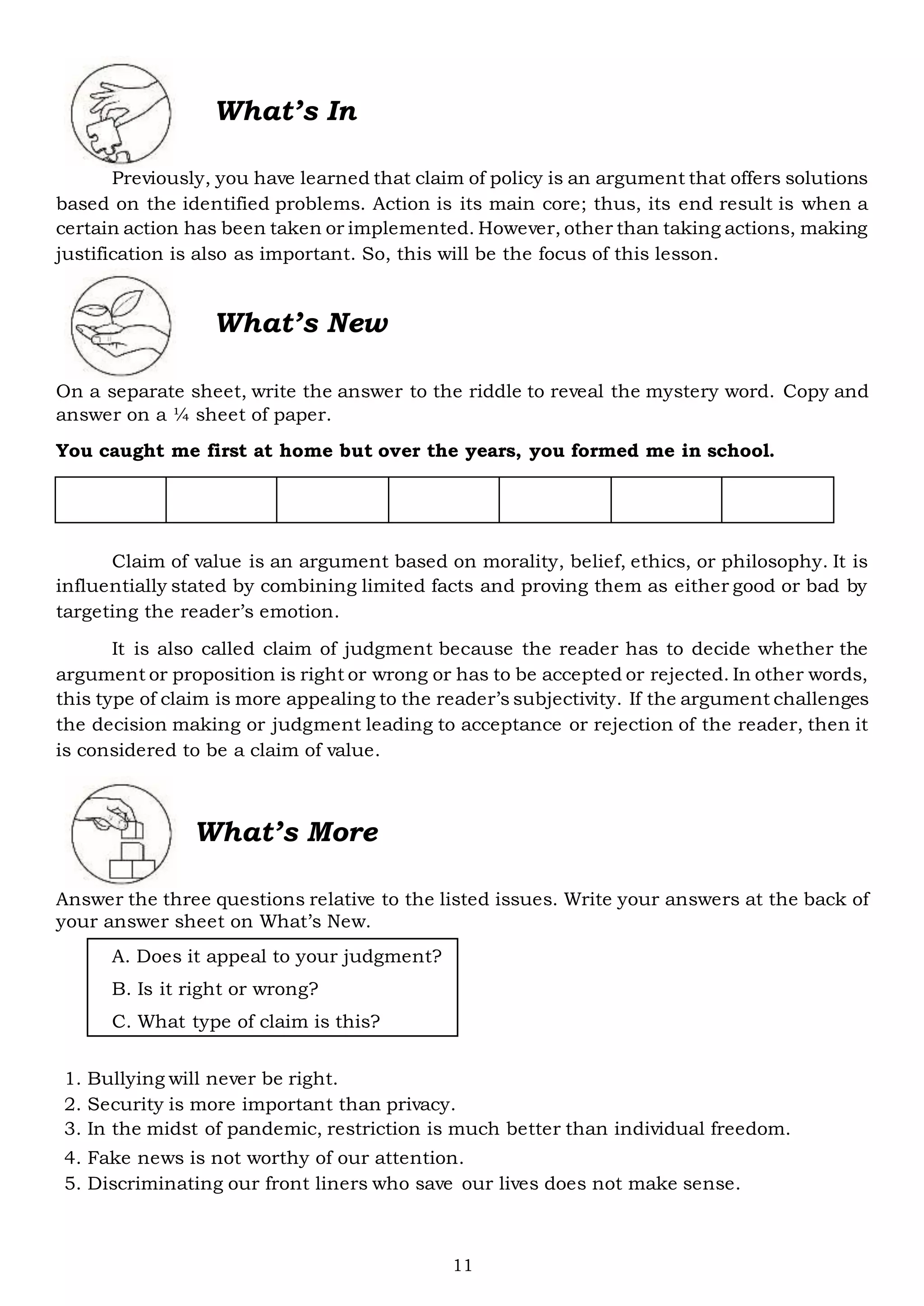 11
What’s In
Previously, you have learned that claim of policy is an argument that offers solutions
based on the identified problems. Action is its main core; thus, its end result is when a
certain action has been taken or implemented. However, other than taking actions, making
justification is also as important. So, this will be the focus of this lesson.
What’s New
On a separate sheet, write the answer to the riddle to reveal the mystery word. Copy and
answer on a ¼ sheet of paper.
You caught me first at home but over the years, you formed me in school.
Claim of value is an argument based on morality, belief, ethics, or philosophy. It is
influentially stated by combining limited facts and proving them as either good or bad by
targeting the reader’s emotion.
It is also called claim of judgment because the reader has to decide whether the
argument or proposition is right or wrong or has to be accepted or rejected. In other words,
this type of claim is more appealing to the reader’s subjectivity. If the argument challenges
the decision making or judgment leading to acceptance or rejection of the reader, then it
is considered to be a claim of value.
What’s More
Answer the three questions relative to the listed issues. Write your answers at the back of
your answer sheet on What’s New.
A. Does it appeal to your judgment?
B. Is it right or wrong?
C. What type of claim is this?
1. Bullying will never be right.
2. Security is more important than privacy.
3. In the midst of pandemic, restriction is much better than individual freedom.
4. Fake news is not worthy of our attention.
5. Discriminating our front liners who save our lives does not make sense.
 
