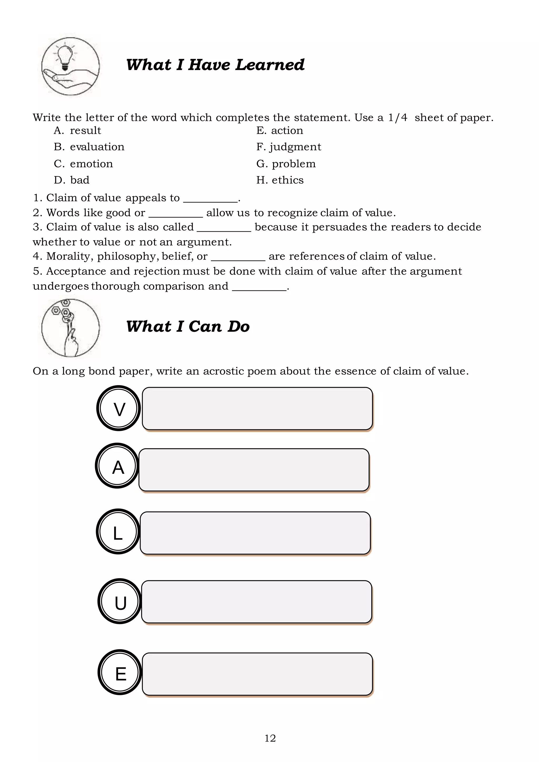 12
What I Have Learned
Write the letter of the word which completes the statement. Use a 1/4 sheet of paper.
A. result E. action
B. evaluation F. judgment
C. emotion G. problem
D. bad H. ethics
1. Claim of value appeals to __________.
2. Words like good or __________ allow us to recognize claim of value.
3. Claim of value is also called __________ because it persuades the readers to decide
whether to value or not an argument.
4. Morality, philosophy, belief, or __________ are references of claim of value.
5. Acceptance and rejection must be done with claim of value after the argument
undergoes thorough comparison and __________.
What I Can Do
On a long bond paper, write an acrostic poem about the essence of claim of value.
V
C
A
C
L
C
U
C
E
C
 