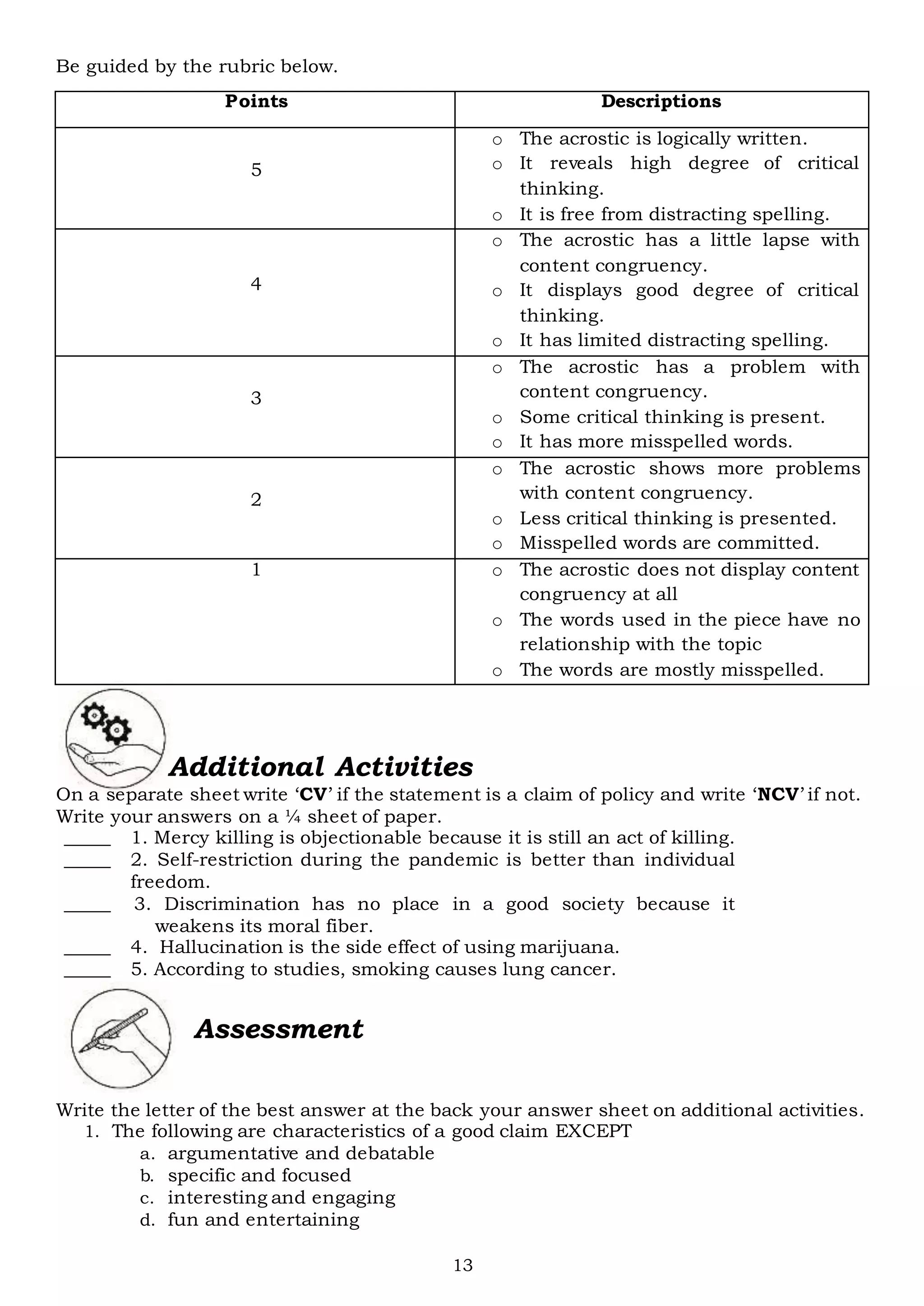 13
Be guided by the rubric below.
Points Descriptions
5
o The acrostic is logically written.
o It reveals high degree of critical
thinking.
o It is free from distracting spelling.
4
o The acrostic has a little lapse with
content congruency.
o It displays good degree of critical
thinking.
o It has limited distracting spelling.
3
o The acrostic has a problem with
content congruency.
o Some critical thinking is present.
o It has more misspelled words.
2
o The acrostic shows more problems
with content congruency.
o Less critical thinking is presented.
o Misspelled words are committed.
1 o The acrostic does not display content
congruency at all
o The words used in the piece have no
relationship with the topic
o The words are mostly misspelled.
Additional Activities
On a separate sheet write ‘CV’ if the statement is a claim of policy and write ‘NCV’ if not.
Write your answers on a ¼ sheet of paper.
_____ 1. Mercy killing is objectionable because it is still an act of killing.
_____ 2. Self-restriction during the pandemic is better than individual
freedom.
_____ 3. Discrimination has no place in a good society because it
weakens its moral fiber.
_____ 4. Hallucination is the side effect of using marijuana.
_____ 5. According to studies, smoking causes lung cancer.
Assessment
Write the letter of the best answer at the back your answer sheet on additional activities.
1. The following are characteristics of a good claim EXCEPT
a. argumentative and debatable
b. specific and focused
c. interesting and engaging
d. fun and entertaining
 