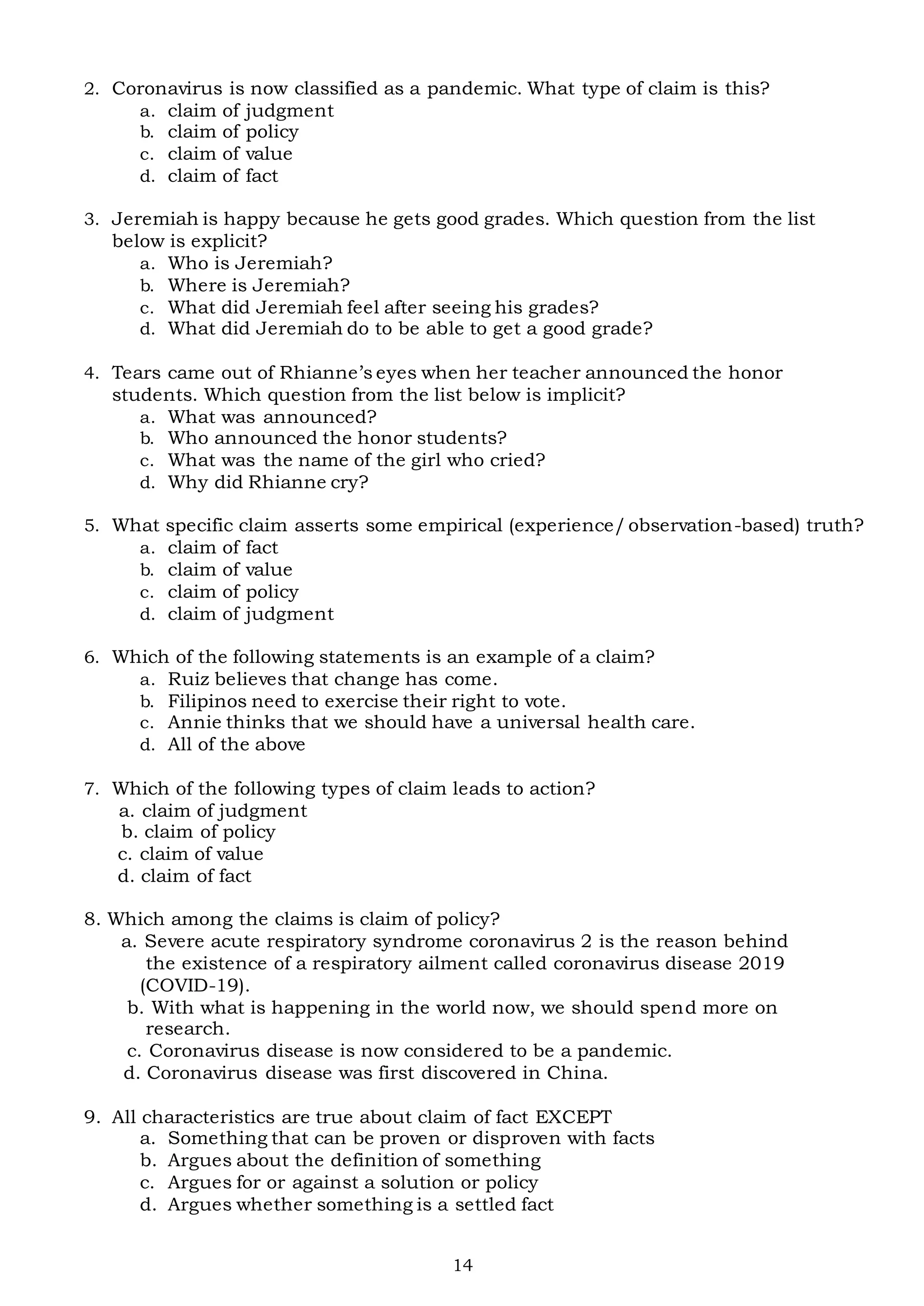 14
2. Coronavirus is now classified as a pandemic. What type of claim is this?
a. claim of judgment
b. claim of policy
c. claim of value
d. claim of fact
3. Jeremiah is happy because he gets good grades. Which question from the list
below is explicit?
a. Who is Jeremiah?
b. Where is Jeremiah?
c. What did Jeremiah feel after seeing his grades?
d. What did Jeremiah do to be able to get a good grade?
4. Tears came out of Rhianne’s eyes when her teacher announced the honor
students. Which question from the list below is implicit?
a. What was announced?
b. Who announced the honor students?
c. What was the name of the girl who cried?
d. Why did Rhianne cry?
5. What specific claim asserts some empirical (experience/observation-based) truth?
a. claim of fact
b. claim of value
c. claim of policy
d. claim of judgment
6. Which of the following statements is an example of a claim?
a. Ruiz believes that change has come.
b. Filipinos need to exercise their right to vote.
c. Annie thinks that we should have a universal health care.
d. All of the above
7. Which of the following types of claim leads to action?
a. claim of judgment
b. claim of policy
c. claim of value
d. claim of fact
8. Which among the claims is claim of policy?
a. Severe acute respiratory syndrome coronavirus 2 is the reason behind
the existence of a respiratory ailment called coronavirus disease 2019
(COVID-19).
b. With what is happening in the world now, we should spend more on
research.
c. Coronavirus disease is now considered to be a pandemic.
d. Coronavirus disease was first discovered in China.
9. All characteristics are true about claim of fact EXCEPT
a. Something that can be proven or disproven with facts
b. Argues about the definition of something
c. Argues for or against a solution or policy
d. Argues whether something is a settled fact
 