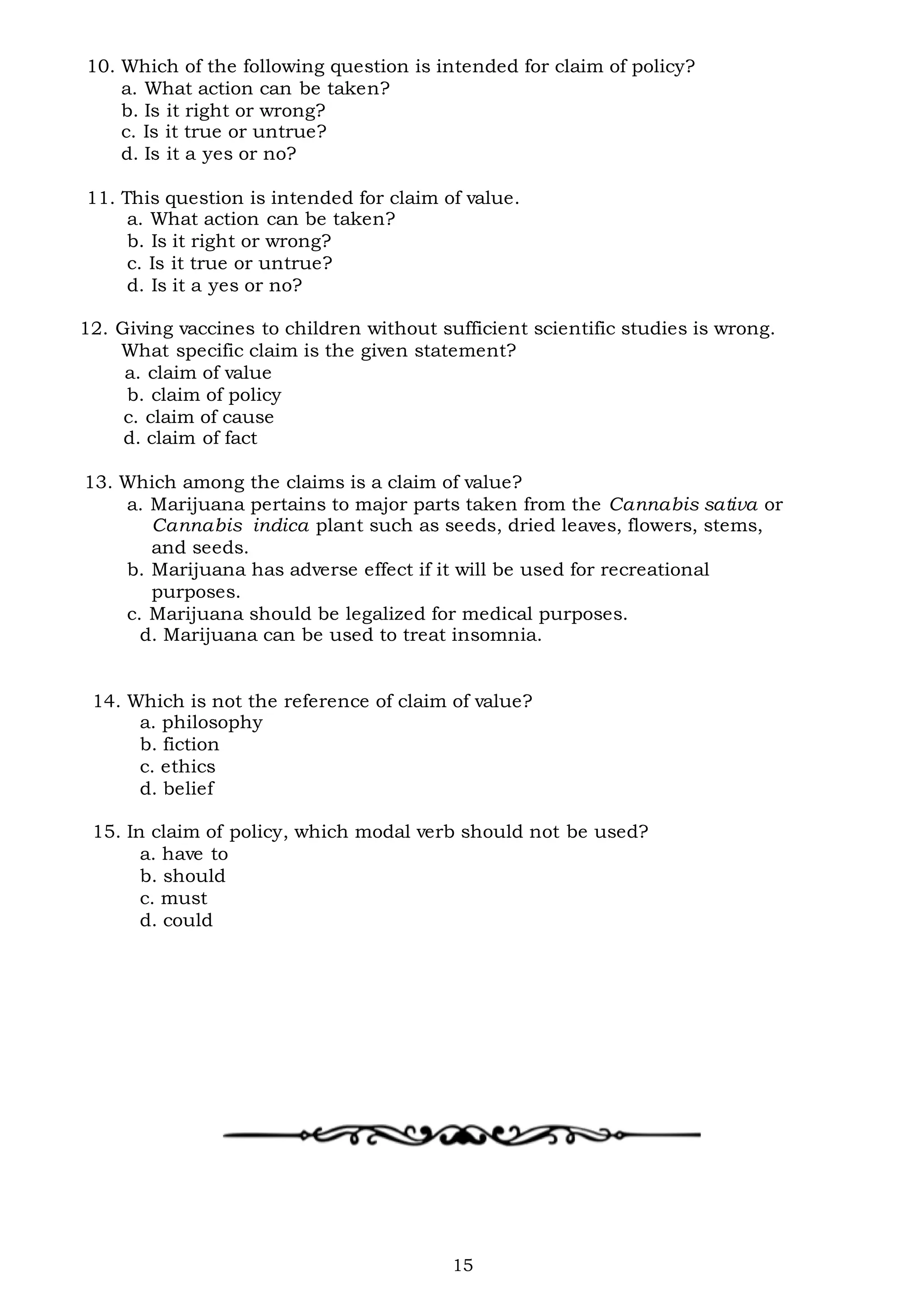 15
10. Which of the following question is intended for claim of policy?
a. What action can be taken?
b. Is it right or wrong?
c. Is it true or untrue?
d. Is it a yes or no?
11. This question is intended for claim of value.
a. What action can be taken?
b. Is it right or wrong?
c. Is it true or untrue?
d. Is it a yes or no?
12. Giving vaccines to children without sufficient scientific studies is wrong.
What specific claim is the given statement?
a. claim of value
b. claim of policy
c. claim of cause
d. claim of fact
13. Which among the claims is a claim of value?
a. Marijuana pertains to major parts taken from the Cannabis sativa or
Cannabis indica plant such as seeds, dried leaves, flowers, stems,
and seeds.
b. Marijuana has adverse effect if it will be used for recreational
purposes.
c. Marijuana should be legalized for medical purposes.
d. Marijuana can be used to treat insomnia.
14. Which is not the reference of claim of value?
a. philosophy
b. fiction
c. ethics
d. belief
15. In claim of policy, which modal verb should not be used?
a. have to
b. should
c. must
d. could
 