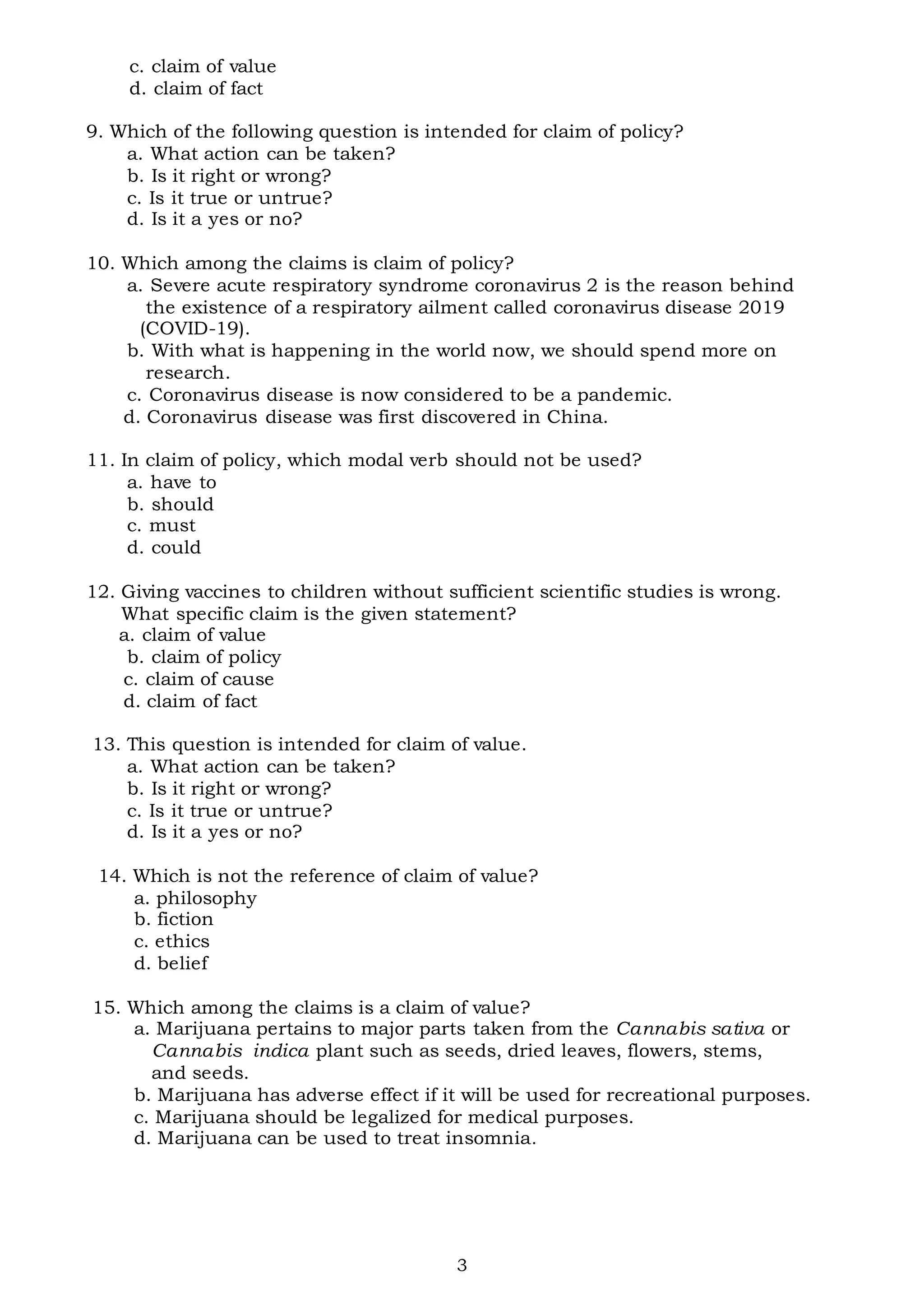 3
c. claim of value
d. claim of fact
9. Which of the following question is intended for claim of policy?
a. What action can be taken?
b. Is it right or wrong?
c. Is it true or untrue?
d. Is it a yes or no?
10. Which among the claims is claim of policy?
a. Severe acute respiratory syndrome coronavirus 2 is the reason behind
the existence of a respiratory ailment called coronavirus disease 2019
(COVID-19).
b. With what is happening in the world now, we should spend more on
research.
c. Coronavirus disease is now considered to be a pandemic.
d. Coronavirus disease was first discovered in China.
11. In claim of policy, which modal verb should not be used?
a. have to
b. should
c. must
d. could
12. Giving vaccines to children without sufficient scientific studies is wrong.
What specific claim is the given statement?
a. claim of value
b. claim of policy
c. claim of cause
d. claim of fact
13. This question is intended for claim of value.
a. What action can be taken?
b. Is it right or wrong?
c. Is it true or untrue?
d. Is it a yes or no?
14. Which is not the reference of claim of value?
a. philosophy
b. fiction
c. ethics
d. belief
15. Which among the claims is a claim of value?
a. Marijuana pertains to major parts taken from the Cannabis sativa or
Cannabis indica plant such as seeds, dried leaves, flowers, stems,
and seeds.
b. Marijuana has adverse effect if it will be used for recreational purposes.
c. Marijuana should be legalized for medical purposes.
d. Marijuana can be used to treat insomnia.
 