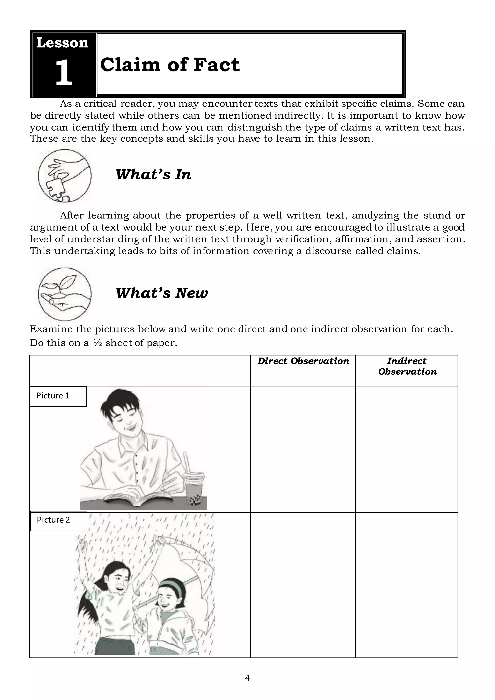 4
Picture 1
Picture 2
Lesson
1 Claim of Fact
As a critical reader, you may encounter texts that exhibit specific claims. Some can
be directly stated while others can be mentioned indirectly. It is important to know how
you can identify them and how you can distinguish the type of claims a written text has.
These are the key concepts and skills you have to learn in this lesson.
What’s In
After learning about the properties of a well-written text, analyzing the stand or
argument of a text would be your next step. Here, you are encouraged to illustrate a good
level of understanding of the written text through verification, affirmation, and assertion.
This undertaking leads to bits of information covering a discourse called claims.
What’s New
Examine the pictures below and write one direct and one indirect observation for each.
Do this on a ½ sheet of paper.
Direct Observation Indirect
Observation
 