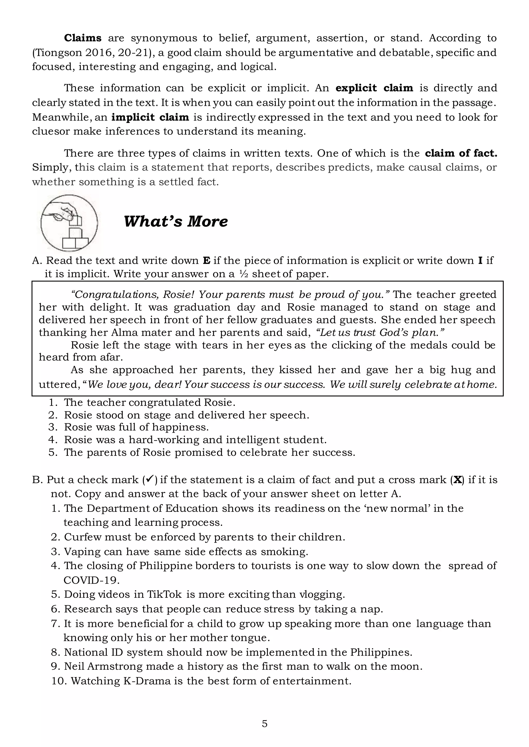 5
Claims are synonymous to belief, argument, assertion, or stand. According to
(Tiongson 2016, 20-21), a good claim should be argumentative and debatable, specific and
focused, interesting and engaging, and logical.
These information can be explicit or implicit. An explicit claim is directly and
clearly stated in the text. It is when you can easily point out the information in the passage.
Meanwhile, an implicit claim is indirectly expressed in the text and you need to look for
cluesor make inferences to understand its meaning.
There are three types of claims in written texts. One of which is the claim of fact.
Simply, this claim is a statement that reports, describes predicts, make causal claims, or
whether something is a settled fact.
What’s More
A. Read the text and write down E if the piece of information is explicit or write down I if
it is implicit. Write your answer on a ½ sheet of paper.
1. The teacher congratulated Rosie.
2. Rosie stood on stage and delivered her speech.
3. Rosie was full of happiness.
4. Rosie was a hard-working and intelligent student.
5. The parents of Rosie promised to celebrate her success.
B. Put a check mark () if the statement is a claim of fact and put a cross mark (X) if it is
not. Copy and answer at the back of your answer sheet on letter A.
1. The Department of Education shows its readiness on the ‘new normal’ in the
teaching and learning process.
2. Curfew must be enforced by parents to their children.
3. Vaping can have same side effects as smoking.
4. The closing of Philippine borders to tourists is one way to slow down the spread of
COVID-19.
5. Doing videos in TikTok is more exciting than vlogging.
6. Research says that people can reduce stress by taking a nap.
7. It is more beneficial for a child to grow up speaking more than one language than
knowing only his or her mother tongue.
8. National ID system should now be implemented in the Philippines.
9. Neil Armstrong made a history as the first man to walk on the moon.
10. Watching K-Drama is the best form of entertainment.
“Congratulations, Rosie! Your parents must be proud of you.” The teacher greeted
her with delight. It was graduation day and Rosie managed to stand on stage and
delivered her speech in front of her fellow graduates and guests. She ended her speech
thanking her Alma mater and her parents and said, “Let us trust God’s plan.”
Rosie left the stage with tears in her eyes as the clicking of the medals could be
heard from afar.
As she approached her parents, they kissed her and gave her a big hug and
uttered, “We love you, dear! Your success is our success. We will surely celebrate at home.
 