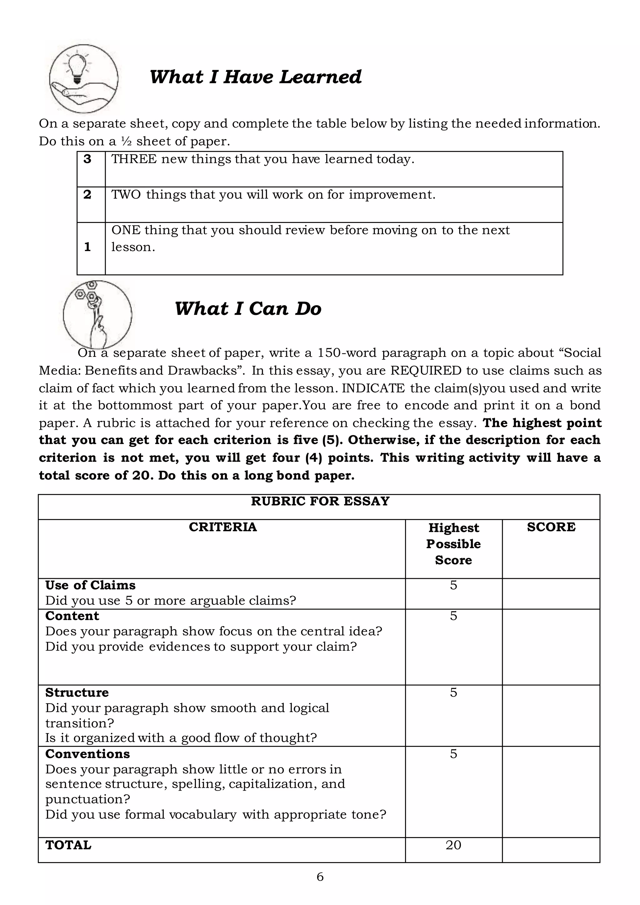 6
What I Have Learned
On a separate sheet, copy and complete the table below by listing the needed information.
Do this on a ½ sheet of paper.
3 THREE new things that you have learned today.
2 TWO things that you will work on for improvement.
1
ONE thing that you should review before moving on to the next
lesson.
What I Can Do
On a separate sheet of paper, write a 150-word paragraph on a topic about “Social
Media: Benefits and Drawbacks”. In this essay, you are REQUIRED to use claims such as
claim of fact which you learned from the lesson. INDICATE the claim(s)you used and write
it at the bottommost part of your paper.You are free to encode and print it on a bond
paper. A rubric is attached for your reference on checking the essay. The highest point
that you can get for each criterion is five (5). Otherwise, if the description for each
criterion is not met, you will get four (4) points. This writing activity will have a
total score of 20. Do this on a long bond paper.
RUBRIC FOR ESSAY
CRITERIA Highest
Possible
Score
SCORE
Use of Claims
Did you use 5 or more arguable claims?
5
Content
Does your paragraph show focus on the central idea?
Did you provide evidences to support your claim?
5
Structure
Did your paragraph show smooth and logical
transition?
Is it organized with a good flow of thought?
5
Conventions
Does your paragraph show little or no errors in
sentence structure, spelling, capitalization, and
punctuation?
Did you use formal vocabulary with appropriate tone?
5
TOTAL 20
 