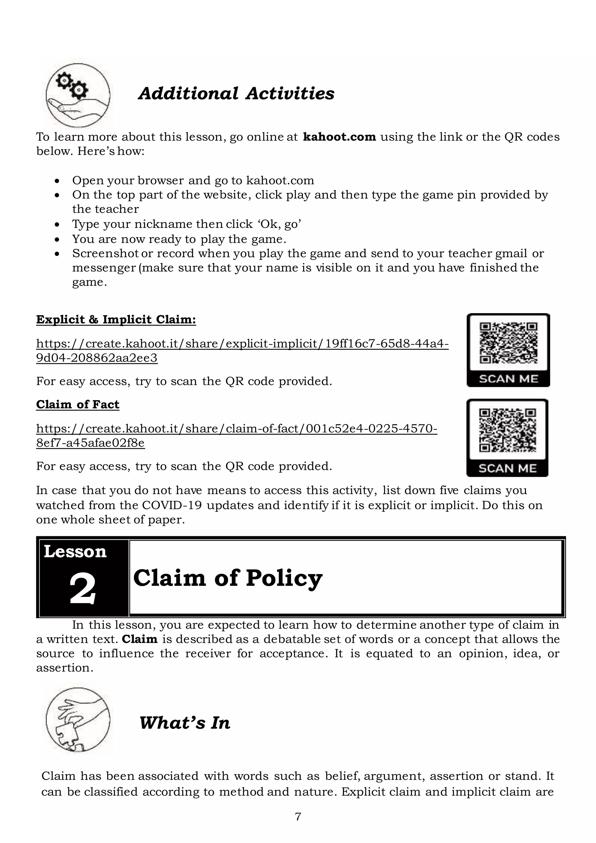 7
Additional Activities
To learn more about this lesson, go online at kahoot.com using the link or the QR codes
below. Here’s how:
 Open your browser and go to kahoot.com
 On the top part of the website, click play and then type the game pin provided by
the teacher
 Type your nickname then click ‘Ok, go’
 You are now ready to play the game.
 Screenshot or record when you play the game and send to your teacher gmail or
messenger (make sure that your name is visible on it and you have finished the
game.
Explicit & Implicit Claim:
https://create.kahoot.it/share/explicit-implicit/19ff16c7-65d8-44a4-
9d04-208862aa2ee3
For easy access, try to scan the QR code provided.
Claim of Fact
https://create.kahoot.it/share/claim-of-fact/001c52e4-0225-4570-
8ef7-a45afae02f8e
For easy access, try to scan the QR code provided.
In case that you do not have means to access this activity, list down five claims you
watched from the COVID-19 updates and identify if it is explicit or implicit. Do this on
one whole sheet of paper.
Lesson
2 Claim of Policy
In this lesson, you are expected to learn how to determine another type of claim in
a written text. Claim is described as a debatable set of words or a concept that allows the
source to influence the receiver for acceptance. It is equated to an opinion, idea, or
assertion.
What’s In
Claim has been associated with words such as belief, argument, assertion or stand. It
can be classified according to method and nature. Explicit claim and implicit claim are
 