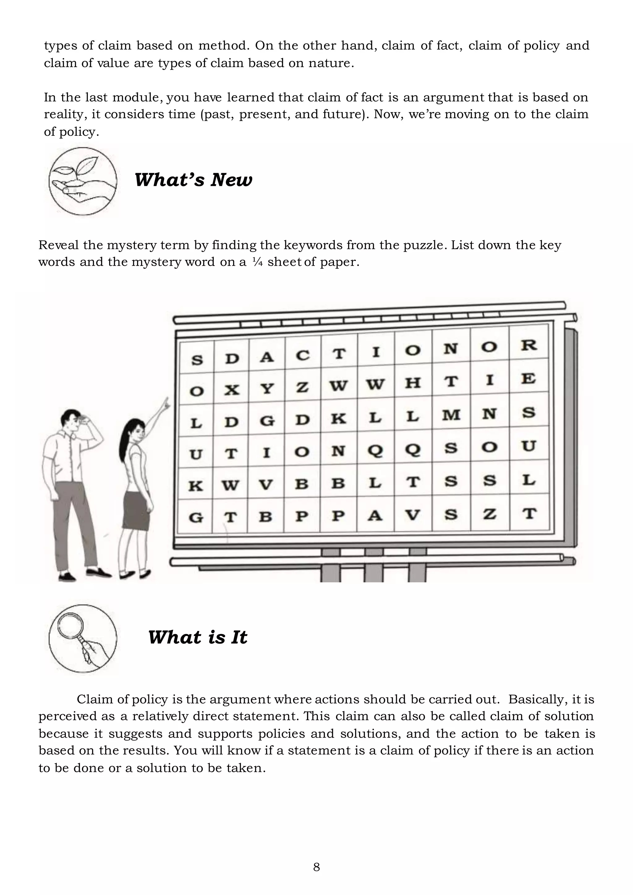 8
types of claim based on method. On the other hand, claim of fact, claim of policy and
claim of value are types of claim based on nature.
In the last module, you have learned that claim of fact is an argument that is based on
reality, it considers time (past, present, and future). Now, we’re moving on to the claim
of policy.
What’s New
Reveal the mystery term by finding the keywords from the puzzle. List down the key
words and the mystery word on a ¼ sheet of paper.
What is It
Claim of policy is the argument where actions should be carried out. Basically, it is
perceived as a relatively direct statement. This claim can also be called claim of solution
because it suggests and supports policies and solutions, and the action to be taken is
based on the results. You will know if a statement is a claim of policy if there is an action
to be done or a solution to be taken.
 