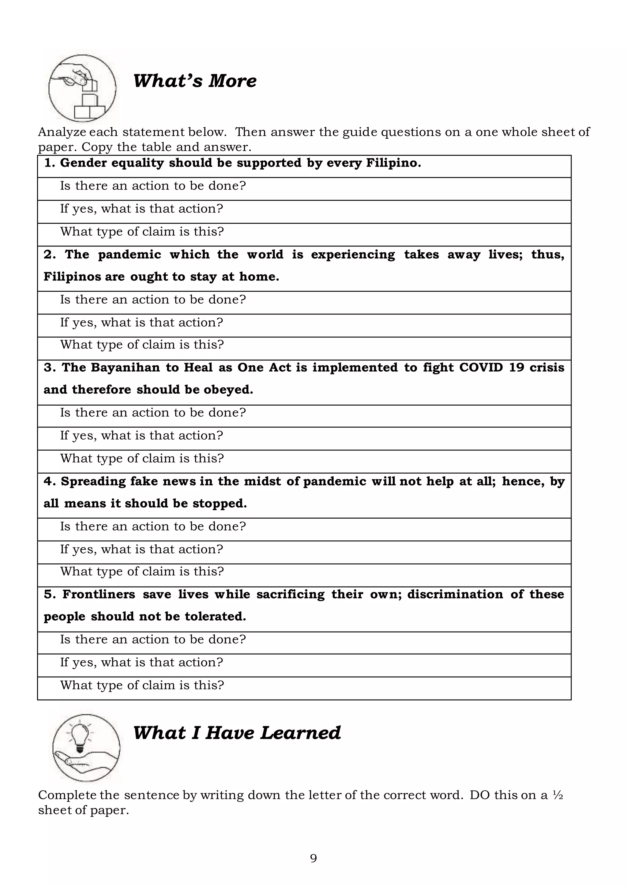9
What’s More
Analyze each statement below. Then answer the guide questions on a one whole sheet of
paper. Copy the table and answer.
1. Gender equality should be supported by every Filipino.
Is there an action to be done?
If yes, what is that action?
What type of claim is this?
2. The pandemic which the world is experiencing takes away lives; thus,
Filipinos are ought to stay at home.
Is there an action to be done?
If yes, what is that action?
What type of claim is this?
3. The Bayanihan to Heal as One Act is implemented to fight COVID 19 crisis
and therefore should be obeyed.
Is there an action to be done?
If yes, what is that action?
What type of claim is this?
4. Spreading fake news in the midst of pandemic will not help at all; hence, by
all means it should be stopped.
Is there an action to be done?
If yes, what is that action?
What type of claim is this?
5. Frontliners save lives while sacrificing their own; discrimination of these
people should not be tolerated.
Is there an action to be done?
If yes, what is that action?
What type of claim is this?
What I Have Learned
Complete the sentence by writing down the letter of the correct word. DO this on a ½
sheet of paper.
 